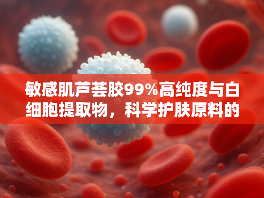 敏感肌芦荟胶99%高纯度与白细胞提取物，科学护肤原料的创新结合