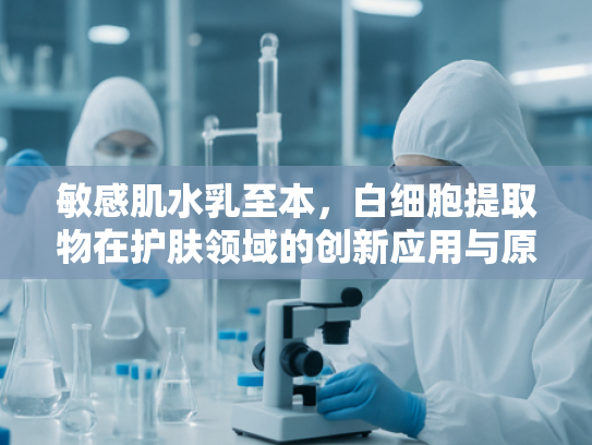 敏感肌水乳至本，白细胞提取物在护肤领域的创新应用与原料解析
