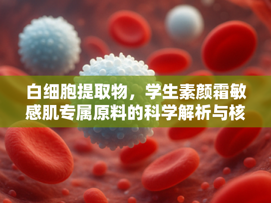 白细胞提取物，学生素颜霜敏感肌专属原料的科学解析与核心优势