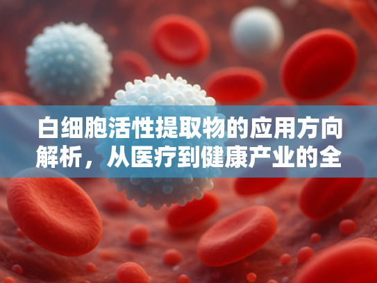 白细胞活性提取物的应用方向解析，从医疗到健康产业的全面突破