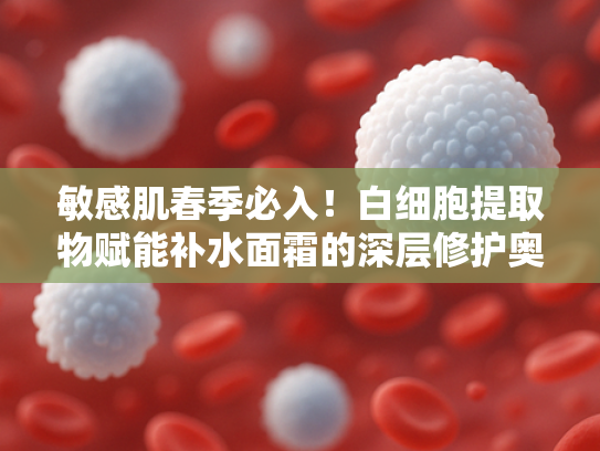 敏感肌春季必入！白细胞提取物赋能补水面霜的深层修护奥秘