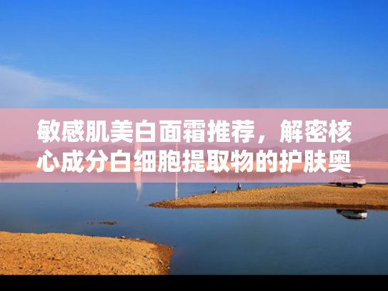 敏感肌美白面霜推荐，解密核心成分白细胞提取物的护肤奥秘
