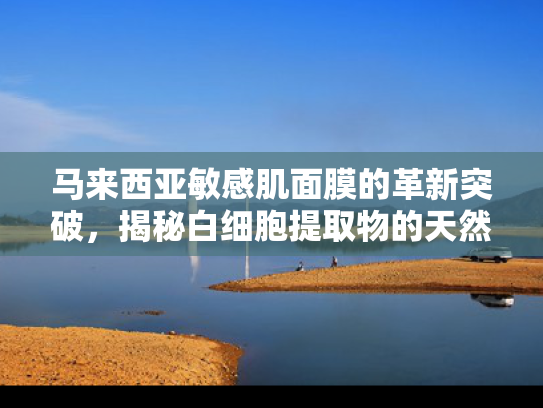 马来西亚敏感肌面膜的革新突破，揭秘白细胞提取物的天然护肤力量与原料优势