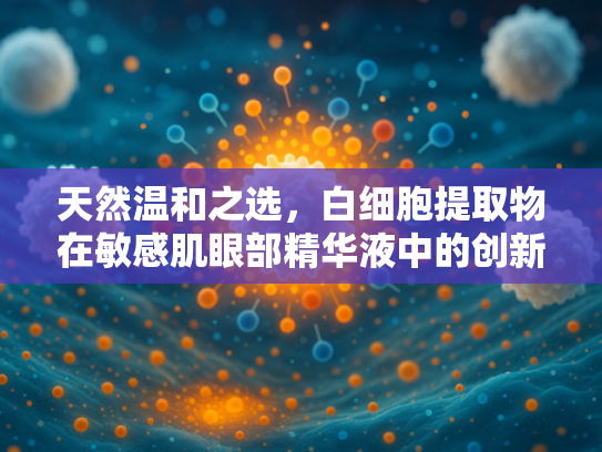 天然温和之选，白细胞提取物在敏感肌眼部精华液中的创新应用