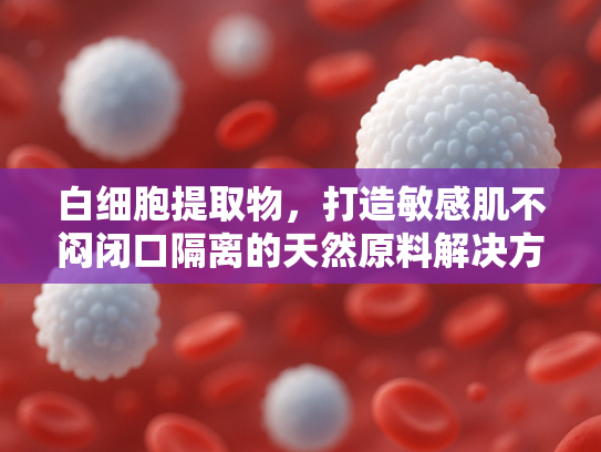 白细胞提取物，打造敏感肌不闷闭口隔离的天然原料解决方案
