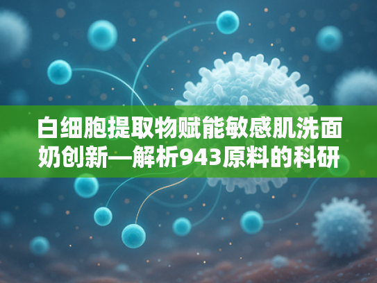 白细胞提取物赋能敏感肌洗面奶创新—解析943原料的科研突破与护肤价值