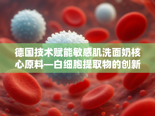 德国技术赋能敏感肌洗面奶核心原料—白细胞提取物的创新应用