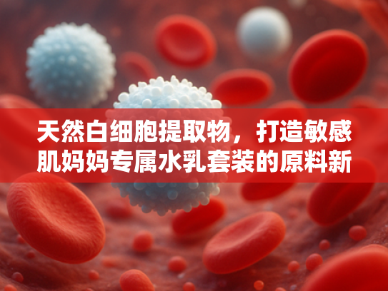 天然白细胞提取物，打造敏感肌妈妈专属水乳套装的原料新选择