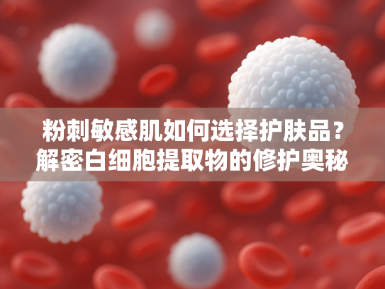 粉刺敏感肌如何选择护肤品？解密白细胞提取物的修护奥秘
