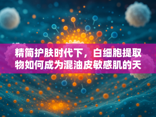 精简护肤时代下，白细胞提取物如何成为混油皮敏感肌的天然解决方案？