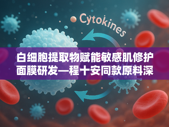 白细胞提取物赋能敏感肌修护面膜研发—程十安同款原料深度解析与批發指南