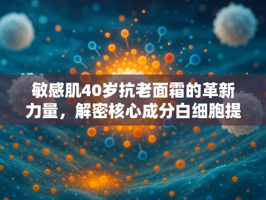 敏感肌40岁抗老面霜的革新力量，解密核心成分白细胞提取物