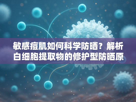 敏感痘肌如何科学防晒？解析白细胞提取物的修护型防晒原料优势