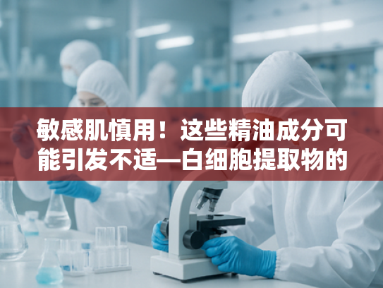 敏感肌慎用！这些精油成分可能引发不适—白细胞提取物的天然替代方案