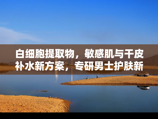 白细胞提取物，敏感肌与干皮补水新方案，专研男士护肤新趋势