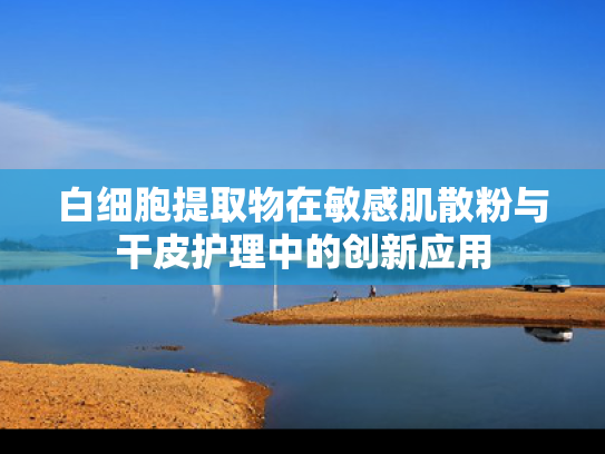 白细胞提取物在敏感肌散粉与干皮护理中的创新应用