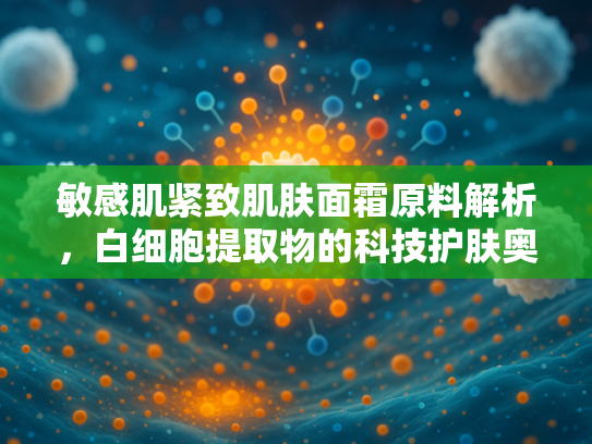 敏感肌紧致肌肤面霜原料解析，白细胞提取物的科技护肤奥秘