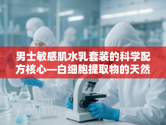 男士敏感肌水乳套装的科学配方核心—白细胞提取物的天然修护力