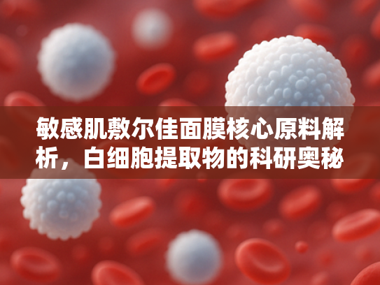 敏感肌敷尔佳面膜核心原料解析，白细胞提取物的科研奥秘与护肤革命