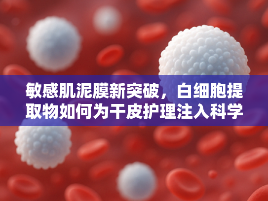 敏感肌泥膜新突破，白细胞提取物如何为干皮护理注入科学能量？