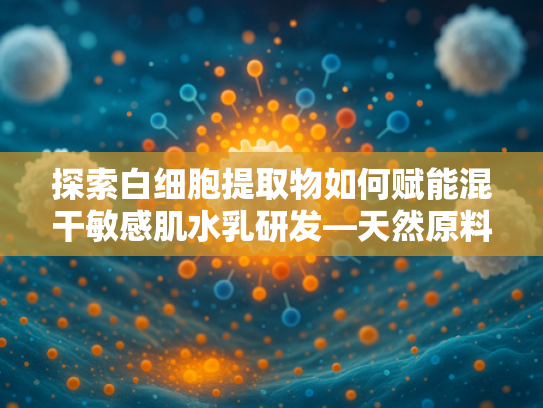 探索白细胞提取物如何赋能混干敏感肌水乳研发—天然原料的科学护肤之道