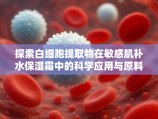 探索白细胞提取物在敏感肌补水保湿霜中的科学应用与原料优势