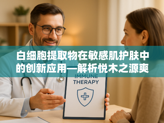 白细胞提取物在敏感肌护肤中的创新应用—解析悦木之源爽肤水核心原料的卓越功效
