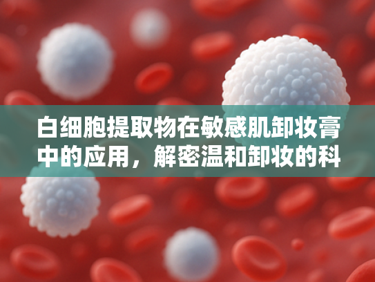 白细胞提取物在敏感肌卸妆膏中的应用，解密温和卸妆的科学配方