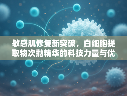 敏感肌修复新突破，白细胞提取物次抛精华的科技力量与优势解析
