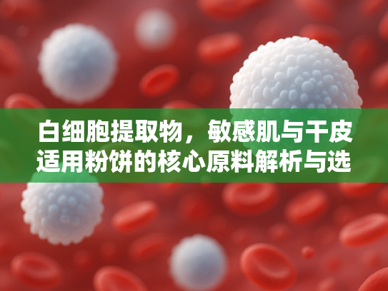 白细胞提取物，敏感肌与干皮适用粉饼的核心原料解析与选购指南