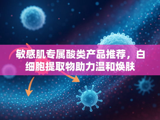 敏感肌专属酸类产品推荐，白细胞提取物助力温和焕肤