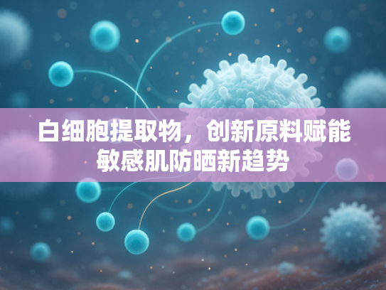 白细胞提取物，创新原料赋能敏感肌防晒新趋势