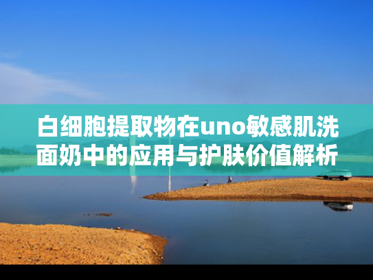 白细胞提取物在uno敏感肌洗面奶中的应用与护肤价值解析