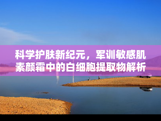 科学护肤新纪元，军训敏感肌素颜霜中的白细胞提取物解析