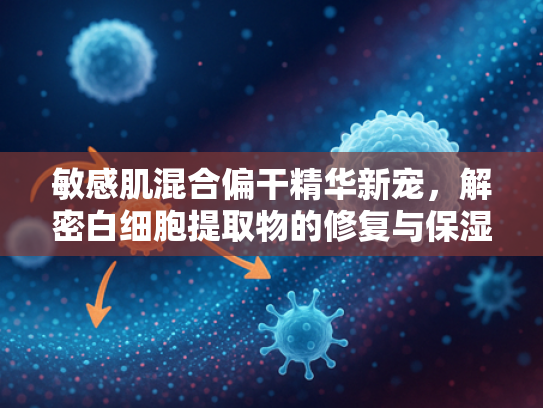 敏感肌混合偏干精华新宠，解密白细胞提取物的修复与保湿奇迹