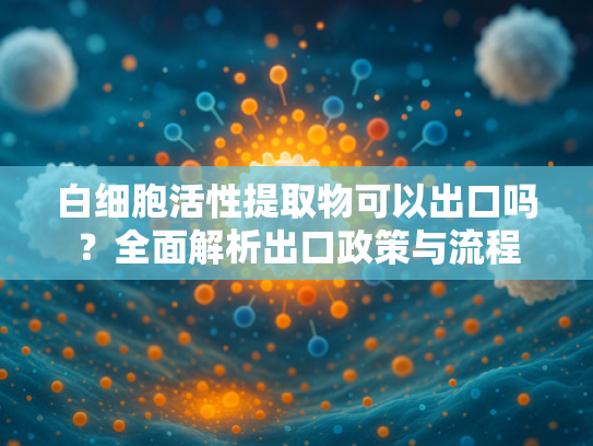 白细胞活性提取物可以出口吗？全面解析出口政策与流程