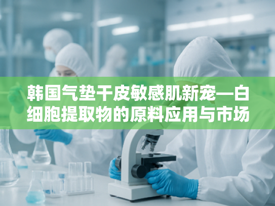 韩国气垫干皮敏感肌新宠—白细胞提取物的原料应用与市场前景