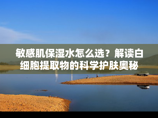 敏感肌保湿水怎么选？解读白细胞提取物的科学护肤奥秘