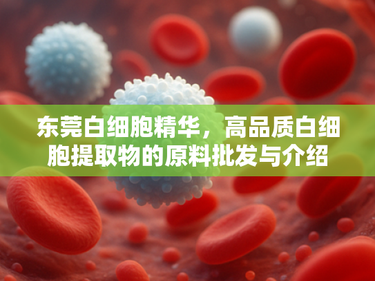 东莞白细胞精华，高品质白细胞提取物的原料批发与介绍