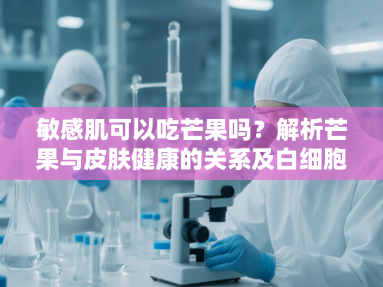 敏感肌可以吃芒果吗？解析芒果与皮肤健康的关系及白细胞提取物的养护作用