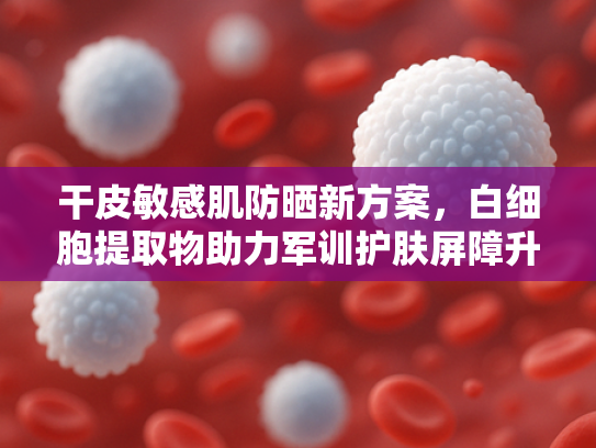 干皮敏感肌防晒新方案，白细胞提取物助力军训护肤屏障升级