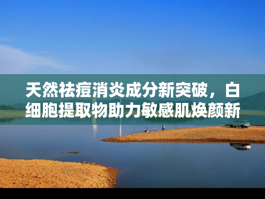 天然祛痘消炎成分新突破，白细胞提取物助力敏感肌焕颜新生