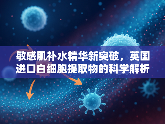 敏感肌补水精华新突破，英国进口白细胞提取物的科学解析与批发优势