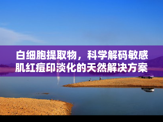 白细胞提取物，科学解码敏感肌红痘印淡化的天然解决方案