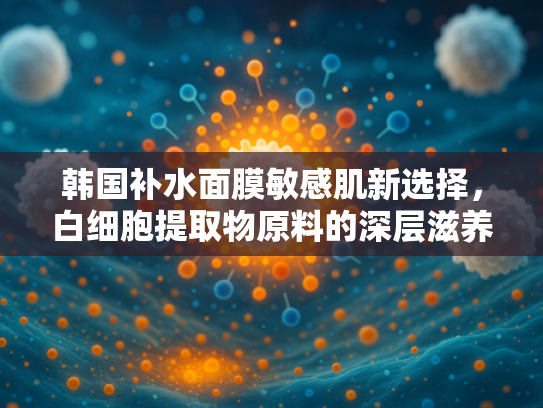 韩国补水面膜敏感肌新选择，白细胞提取物原料的深层滋养奥秘
