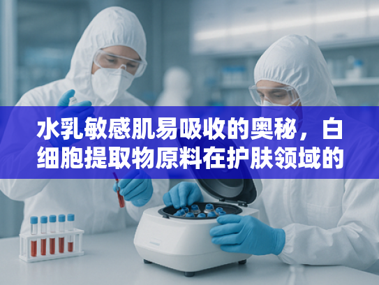 水乳敏感肌易吸收的奥秘，白细胞提取物原料在护肤领域的创新应用