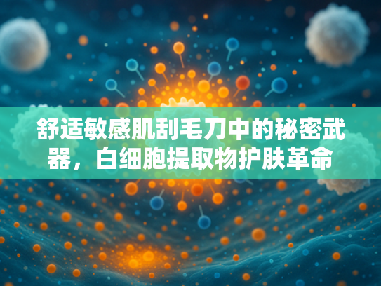 舒适敏感肌刮毛刀中的秘密武器，白细胞提取物护肤革命