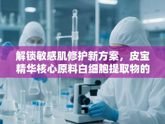 解锁敏感肌修护新方案，皮宝精华核心原料白细胞提取物的科学解析
