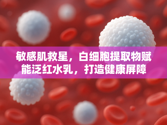 敏感肌救星，白细胞提取物赋能泛红水乳，打造健康屏障