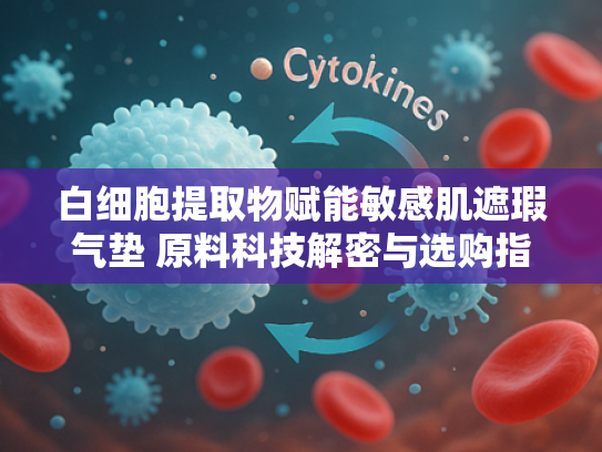 白细胞提取物赋能敏感肌遮瑕气垫 原料科技解密与选购指南